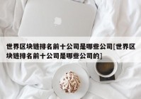 世界区块链排名前十公司是哪些公司[世界区块链排名前十公司是哪些公司的]