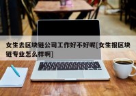 女生去区块链公司工作好不好呢[女生报区块链专业怎么样啊]